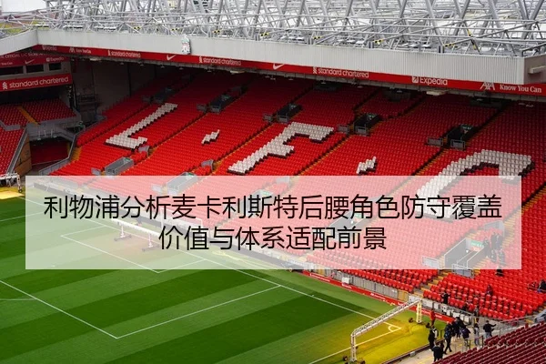 利物浦分析麦卡利斯特后腰角色防守覆盖价值与体系适配前景