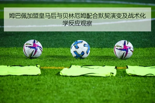 姆巴佩加盟皇马后与贝林厄姆配合默契演变及战术化学反应观察