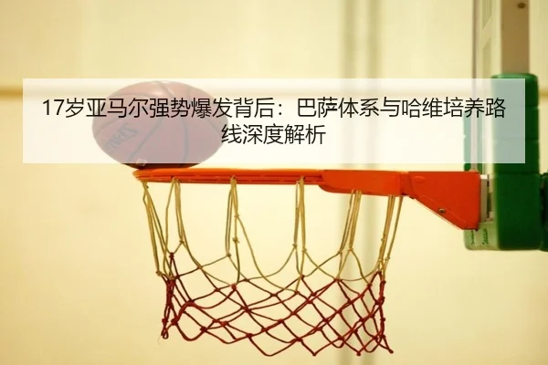17岁亚马尔强势爆发背后：巴萨体系与哈维培养路线深度解析