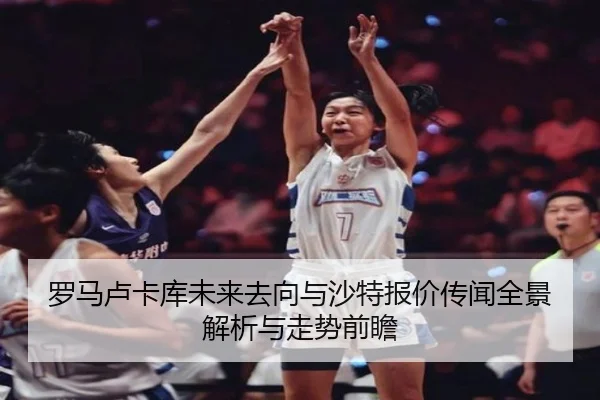罗马卢卡库未来去向与沙特报价传闻全景解析与走势前瞻