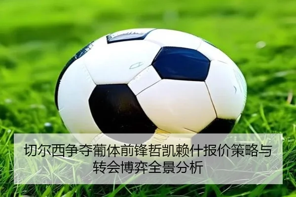 切尔西争夺葡体前锋哲凯赖什报价策略与转会博弈全景分析