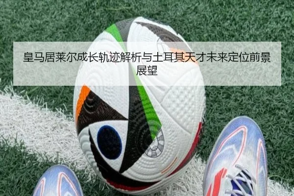 皇马居莱尔成长轨迹解析与土耳其天才未来定位前景展望