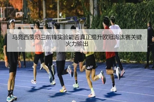 马竞西蒙尼三前锋实验能否真正提升欧冠淘汰赛关键火力输出