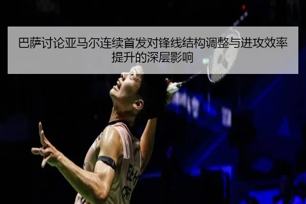巴萨讨论亚马尔连续首发对锋线结构调整与进攻效率提升的深层影响