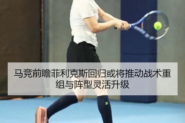 马竞前瞻菲利克斯回归或将推动战术重组与阵型灵活升级