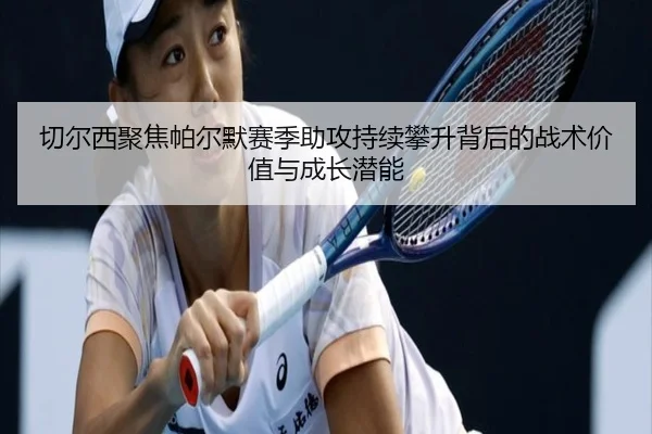 切尔西聚焦帕尔默赛季助攻持续攀升背后的战术价值与成长潜能