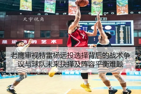 老鹰审视特雷杨远投选择背后的战术争议与球队未来抉择及阵容平衡难题