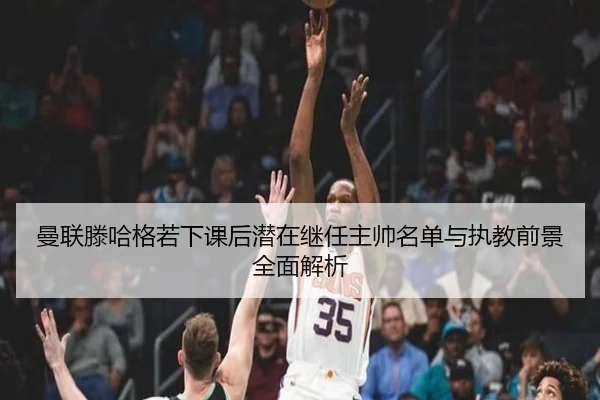 曼联滕哈格若下课后潜在继任主帅名单与执教前景全面解析