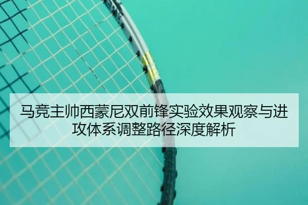 马竞主帅西蒙尼双前锋实验效果观察与进攻体系调整路径深度解析