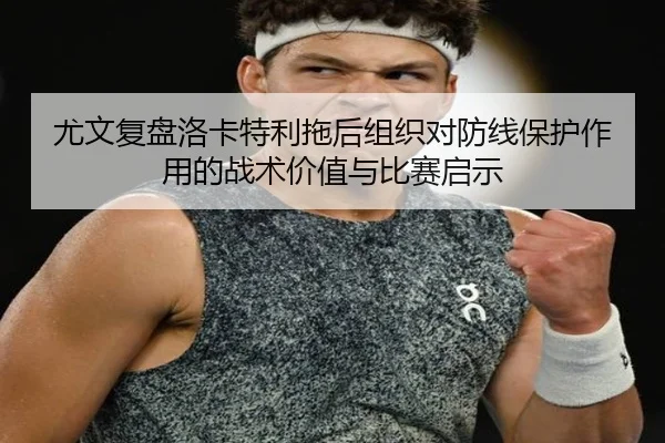 尤文复盘洛卡特利拖后组织对防线保护作用的战术价值与比赛启示