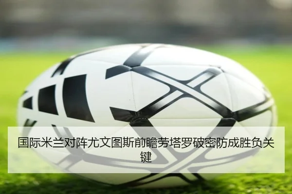 国际米兰对阵尤文图斯前瞻劳塔罗破密防成胜负关键